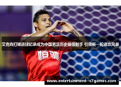 艾克森打破进球纪录成为中国男足历史最佳射手 引领新一轮进攻风暴 艾克森打破进球纪录成为中国男足历史最佳射手 引领新一轮进攻风暴