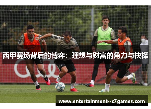 西甲赛场背后的博弈:理想与财富的角力与抉择 西甲赛场背后的博弈:理想与财富的角力与抉择