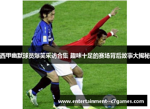 西甲幽默球员爆笑采访合集 趣味十足的赛场背后故事大揭秘