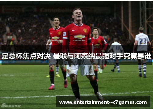 足总杯焦点对决 曼联与阿森纳最强对手究竟是谁