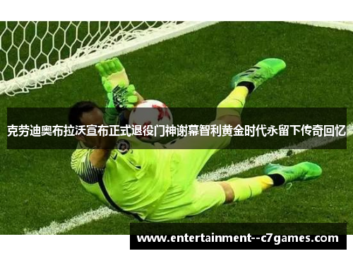 克劳迪奥布拉沃宣布正式退役门神谢幕智利黄金时代永留下传奇回忆