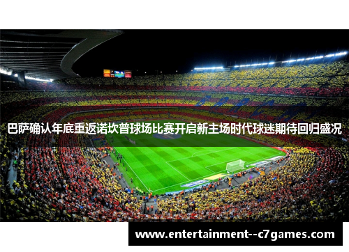 巴萨确认年底重返诺坎普球场比赛开启新主场时代球迷期待回归盛况
