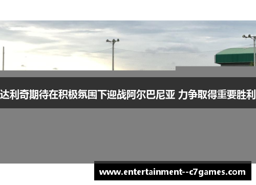 达利奇期待在积极氛围下迎战阿尔巴尼亚 力争取得重要胜利